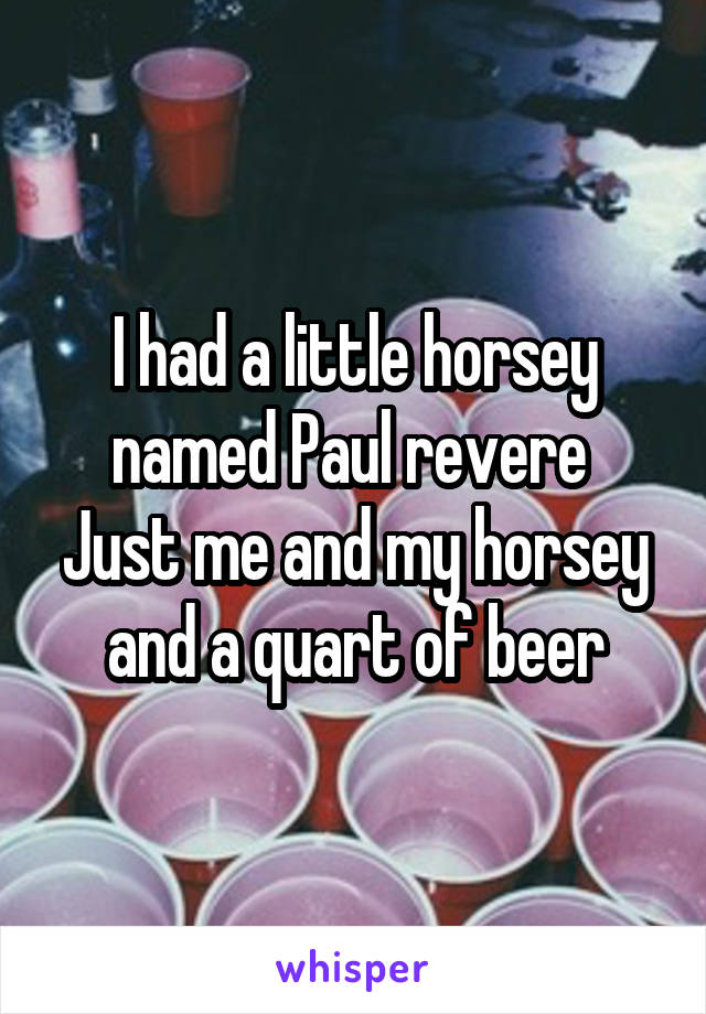 I had a little horsey named Paul revere 
Just me and my horsey and a quart of beer