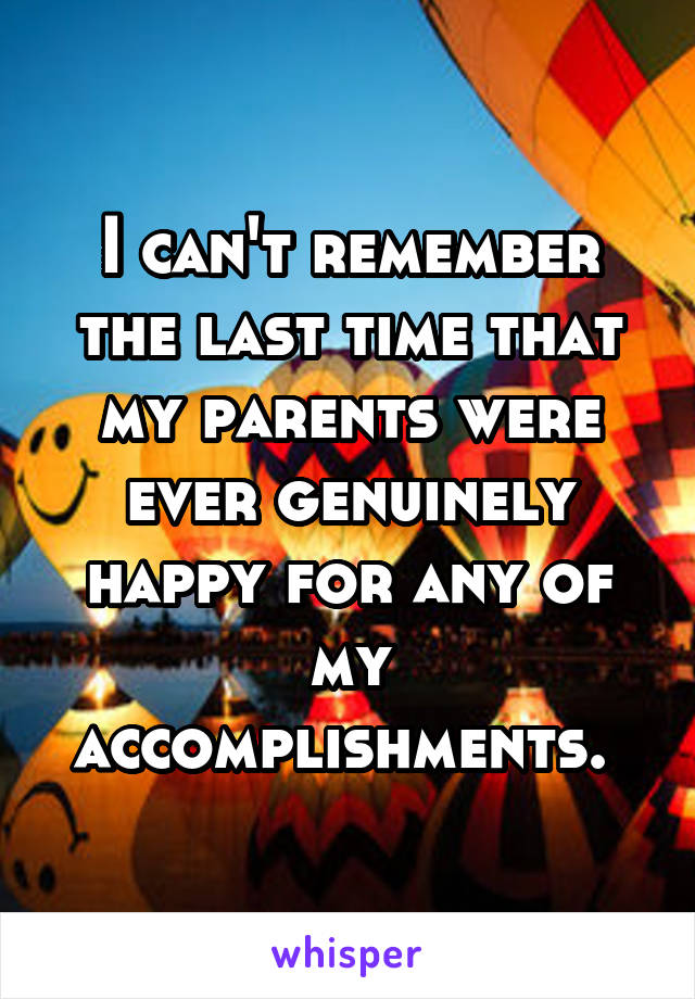 I can't remember the last time that my parents were ever genuinely happy for any of my accomplishments. 