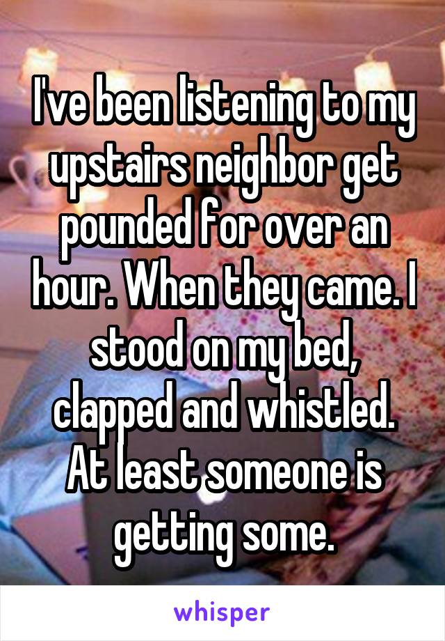 I've been listening to my upstairs neighbor get pounded for over an hour. When they came. I stood on my bed, clapped and whistled. At least someone is getting some.