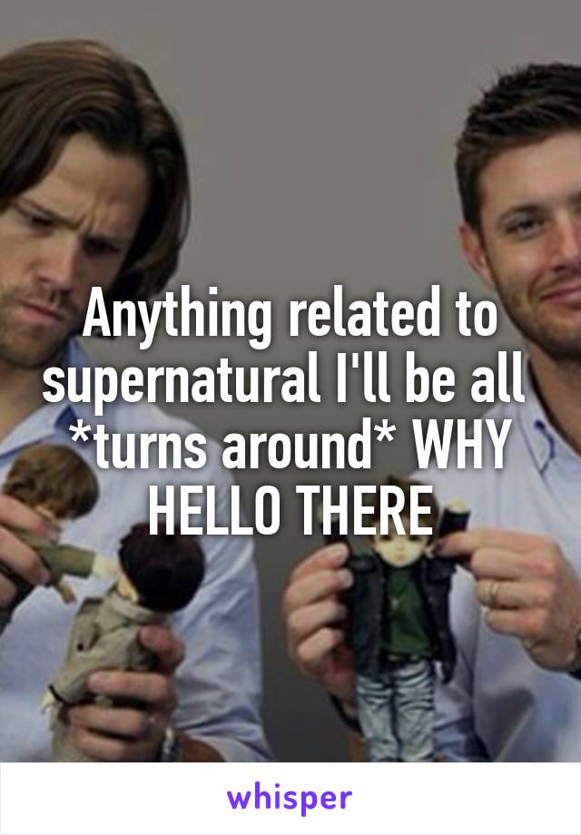 Anything related to supernatural I'll be all 
*turns around* WHY HELLO THERE