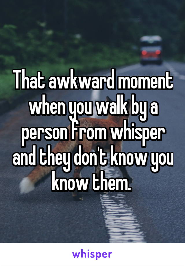 That awkward moment when you walk by a person from whisper and they don't know you know them. 