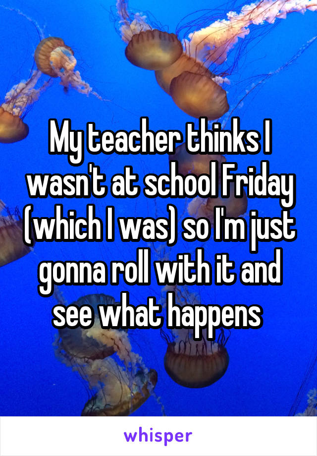 My teacher thinks I wasn't at school Friday (which I was) so I'm just gonna roll with it and see what happens 