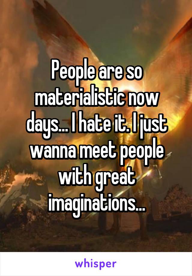 People are so materialistic now days... I hate it. I just wanna meet people with great imaginations...