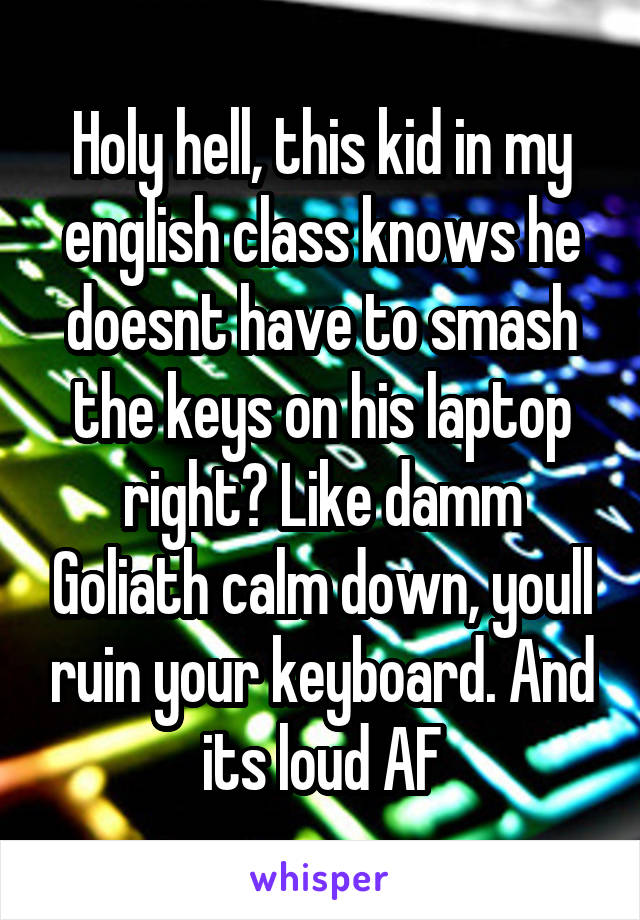 Holy hell, this kid in my english class knows he doesnt have to smash the keys on his laptop right? Like damm Goliath calm down, youll ruin your keyboard. And its loud AF