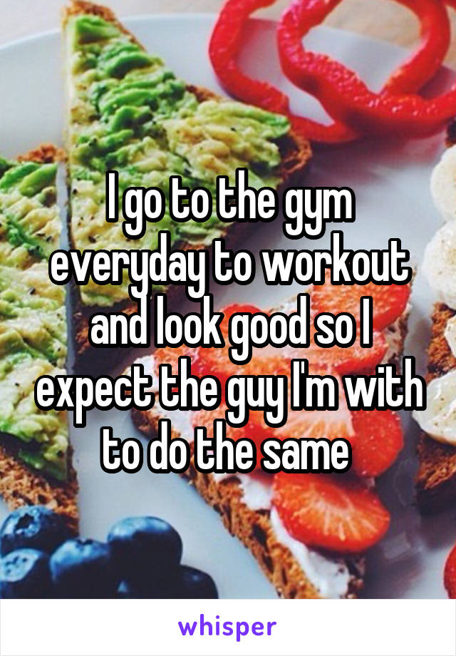 I go to the gym everyday to workout and look good so I expect the guy I'm with to do the same 