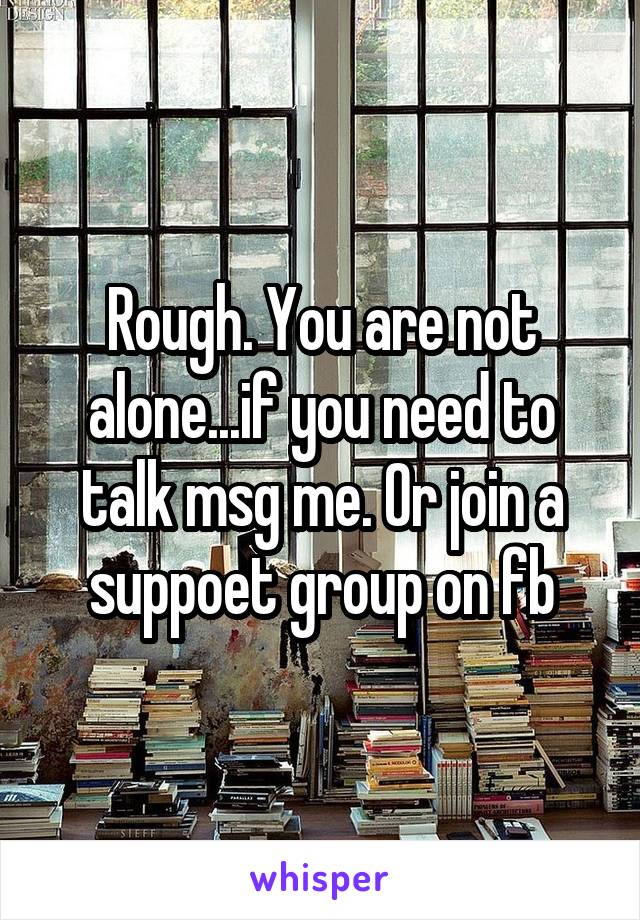 Rough. You are not alone...if you need to talk msg me. Or join a suppoet group on fb