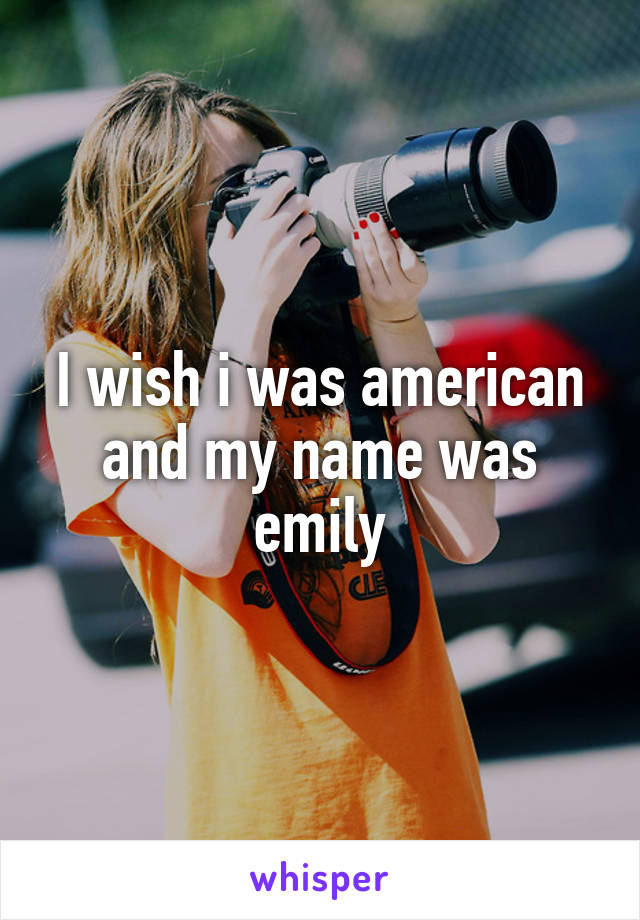 I wish i was american and my name was emily