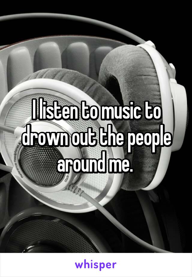 I listen to music to drown out the people around me. 