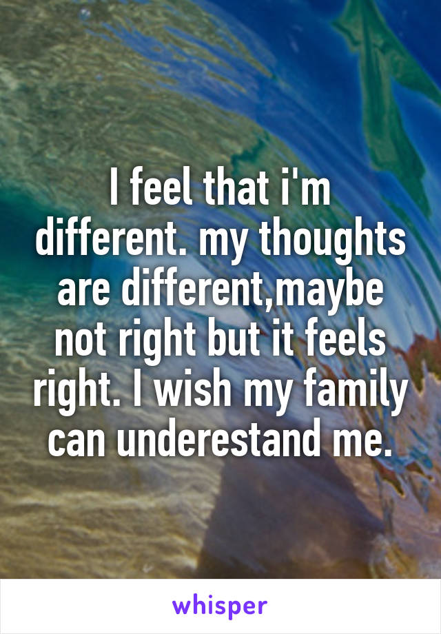 I feel that i'm different. my thoughts are different,maybe not right but it feels right. I wish my family can underestand me.