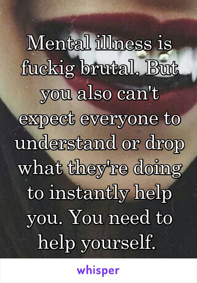 Mental illness is fuckig brutal. But you also can't expect everyone to understand or drop what they're doing to instantly help you. You need to help yourself. 