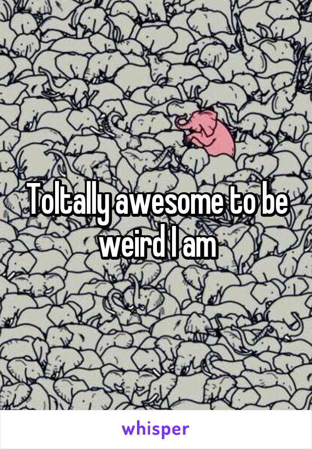 Toltally awesome to be weird I am