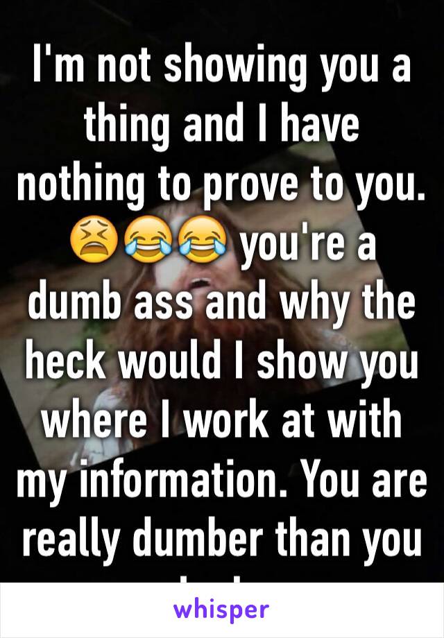 I'm not showing you a thing and I have nothing to prove to you. 😫😂😂 you're a dumb ass and why the heck would I show you where I work at with my information. You are really dumber than you look.