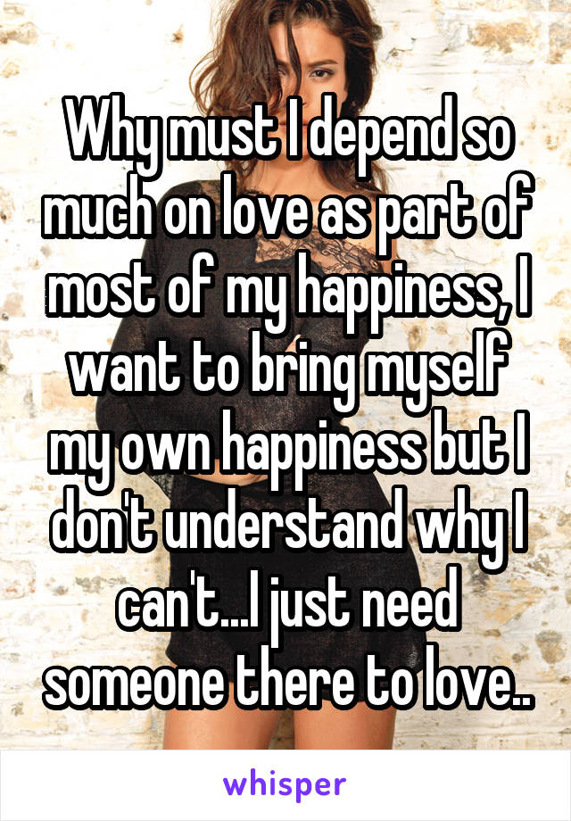 Why must I depend so much on love as part of most of my happiness, I want to bring myself my own happiness but I don't understand why I can't...I just need someone there to love..