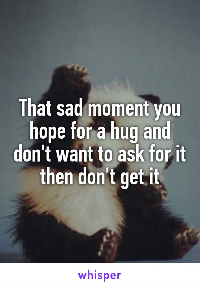 That sad moment you hope for a hug and don't want to ask for it then don't get it