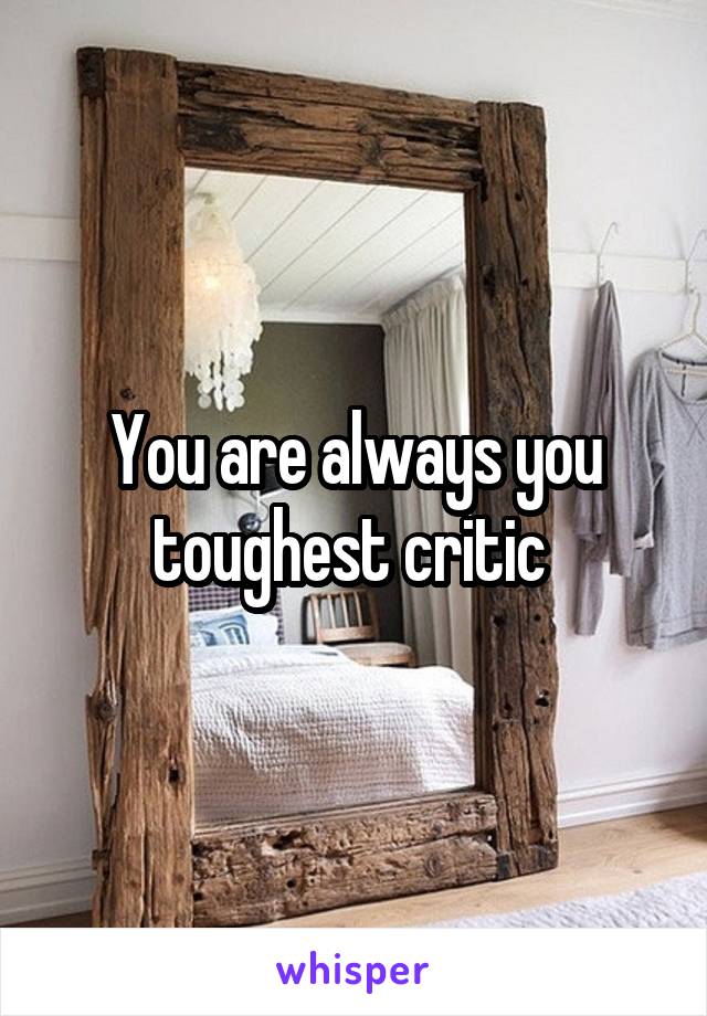 You are always you toughest critic 