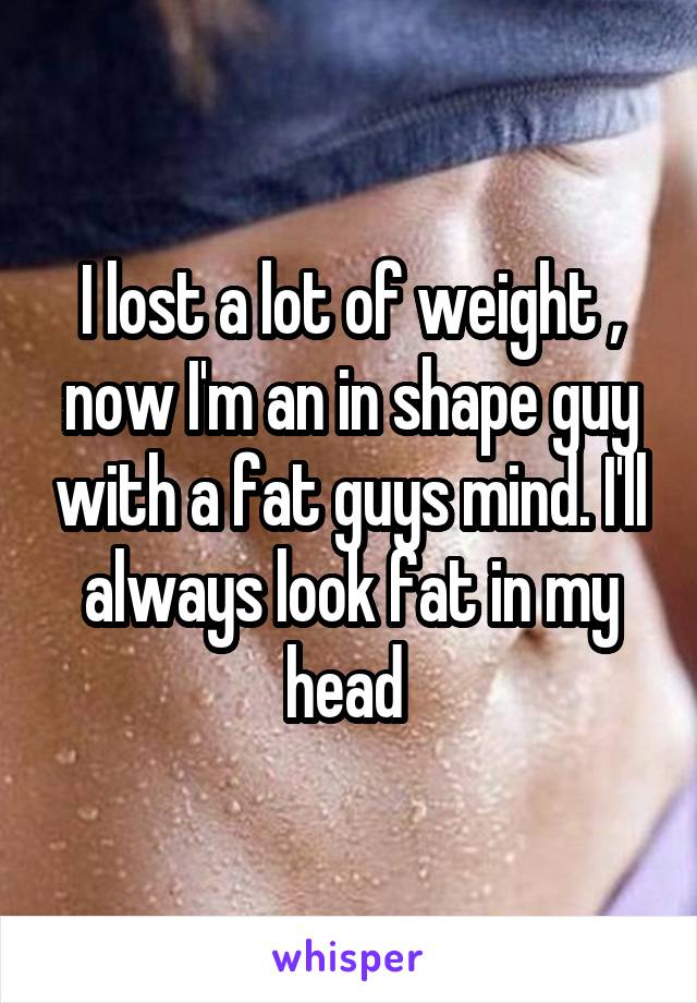 I lost a lot of weight , now I'm an in shape guy with a fat guys mind. I'll always look fat in my head 