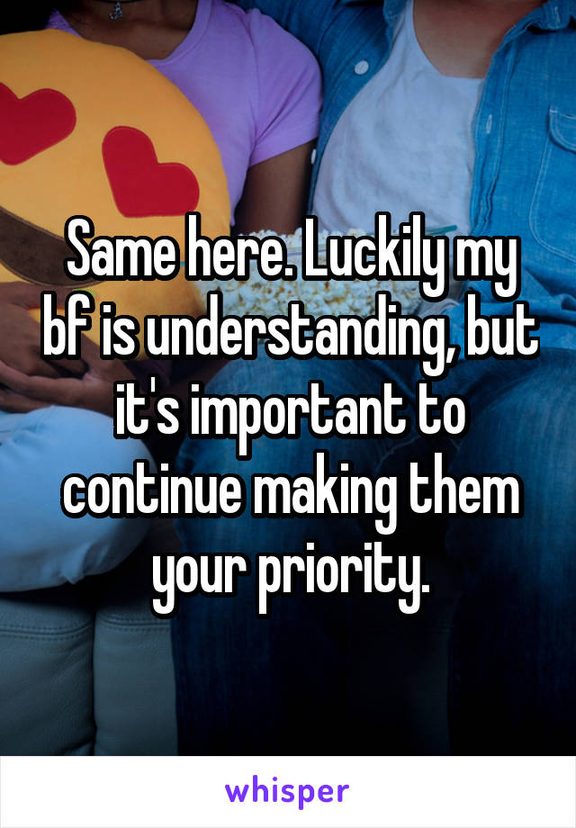 Same here. Luckily my bf is understanding, but it's important to continue making them your priority.