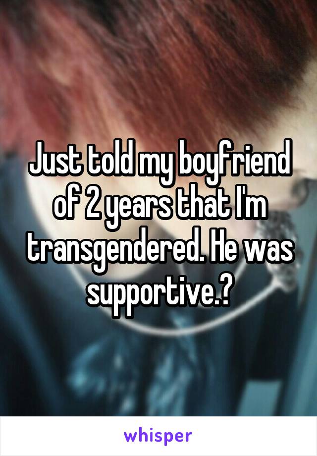 Just told my boyfriend of 2 years that I'm transgendered. He was supportive.😊