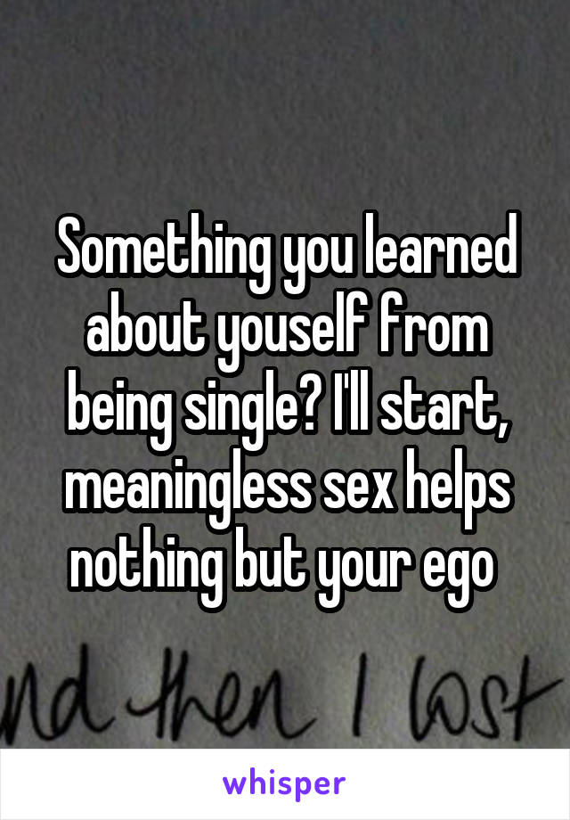 Something you learned about youself from being single? I'll start, meaningless sex helps nothing but your ego 