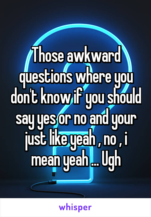 Those awkward questions where you don't know if you should say yes or no and your just like yeah , no , i mean yeah ... Ugh