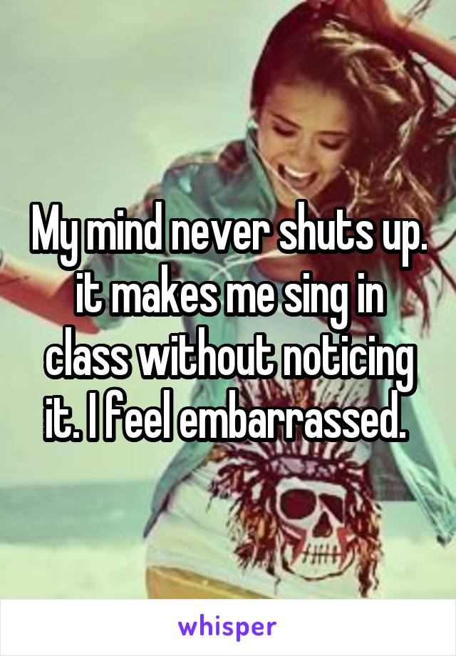 My mind never shuts up. it makes me sing in class without noticing it. I feel embarrassed. 