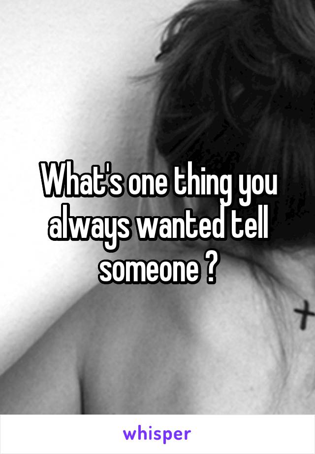 What's one thing you always wanted tell someone ?