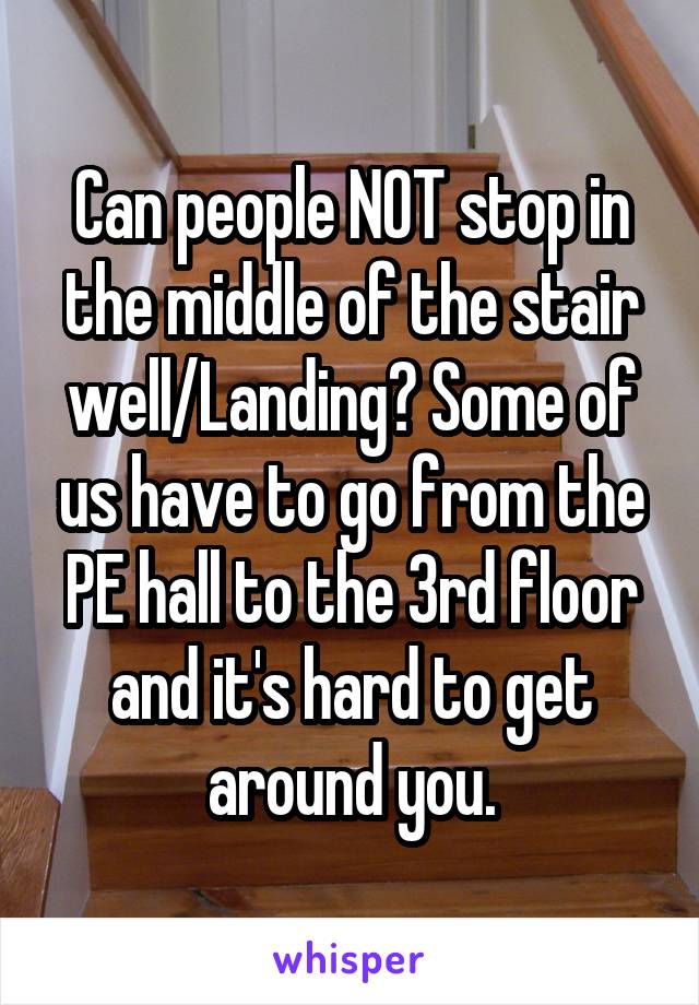 Can people NOT stop in the middle of the stair well/Landing? Some of us have to go from the PE hall to the 3rd floor and it's hard to get around you.