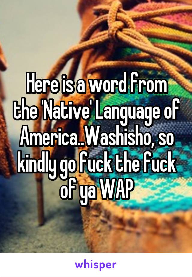 Here is a word from the 'Native' Language of America..Washisho, so kindly go fuck the fuck of ya WAP