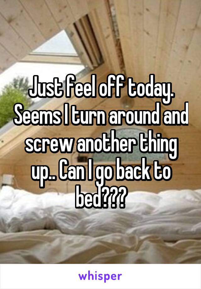 Just feel off today. Seems I turn around and screw another thing up.. Can I go back to bed???