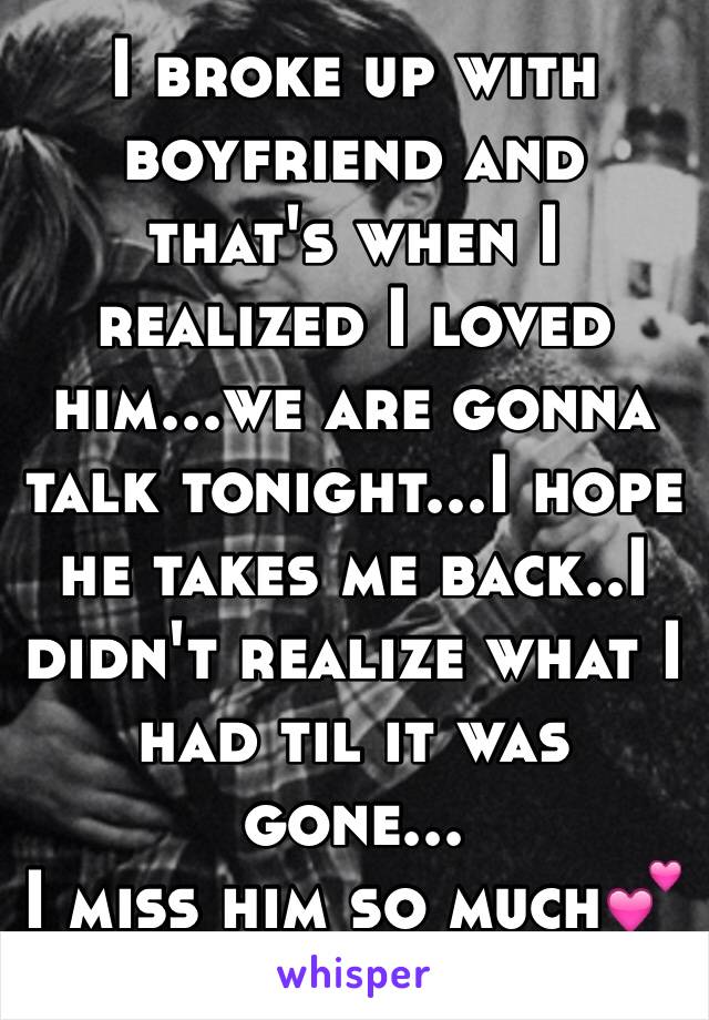 I broke up with boyfriend and that's when I realized I loved him...we are gonna talk tonight...I hope he takes me back..I didn't realize what I had til it was gone...
I miss him so much💕