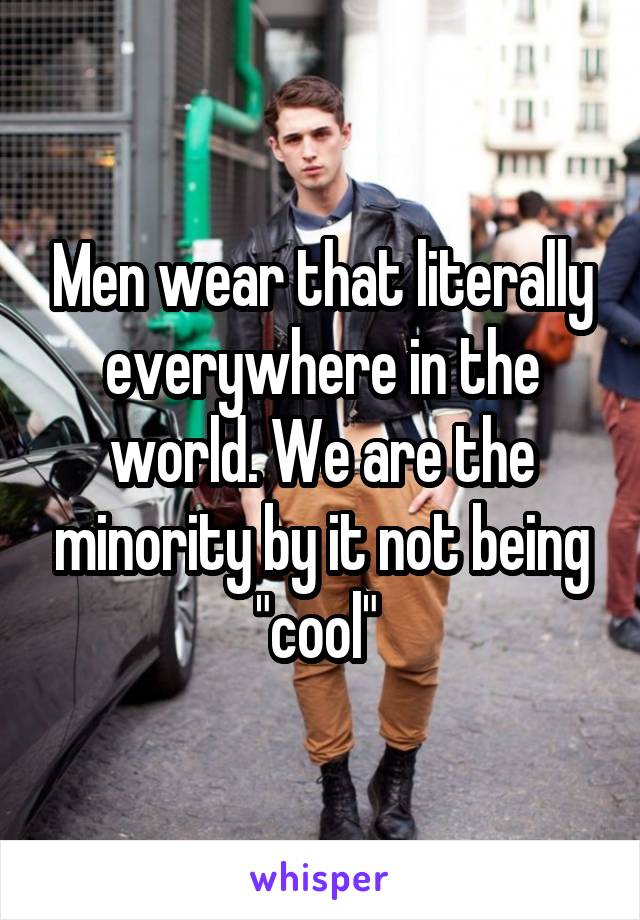 Men wear that literally everywhere in the world. We are the minority by it not being "cool" 