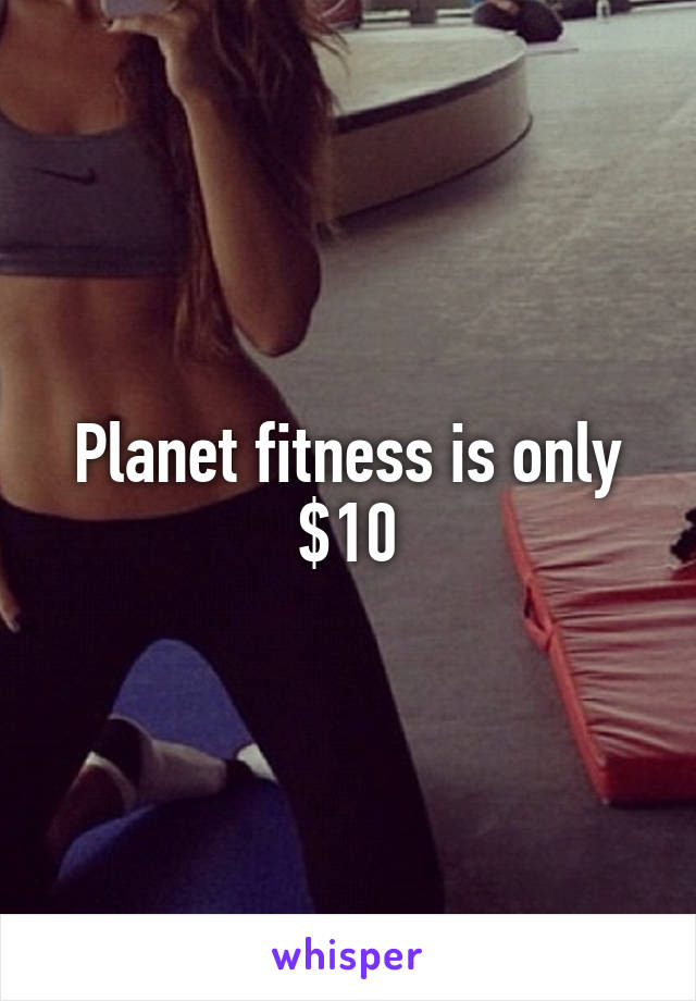 Planet fitness is only $10