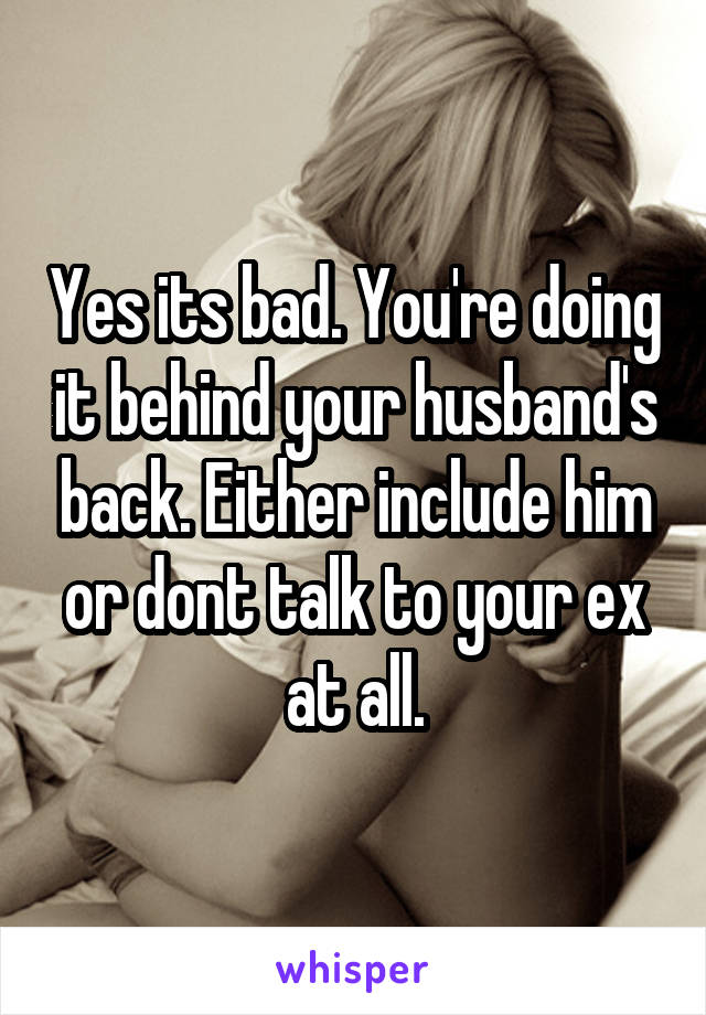 Yes its bad. You're doing it behind your husband's back. Either include him or dont talk to your ex at all.