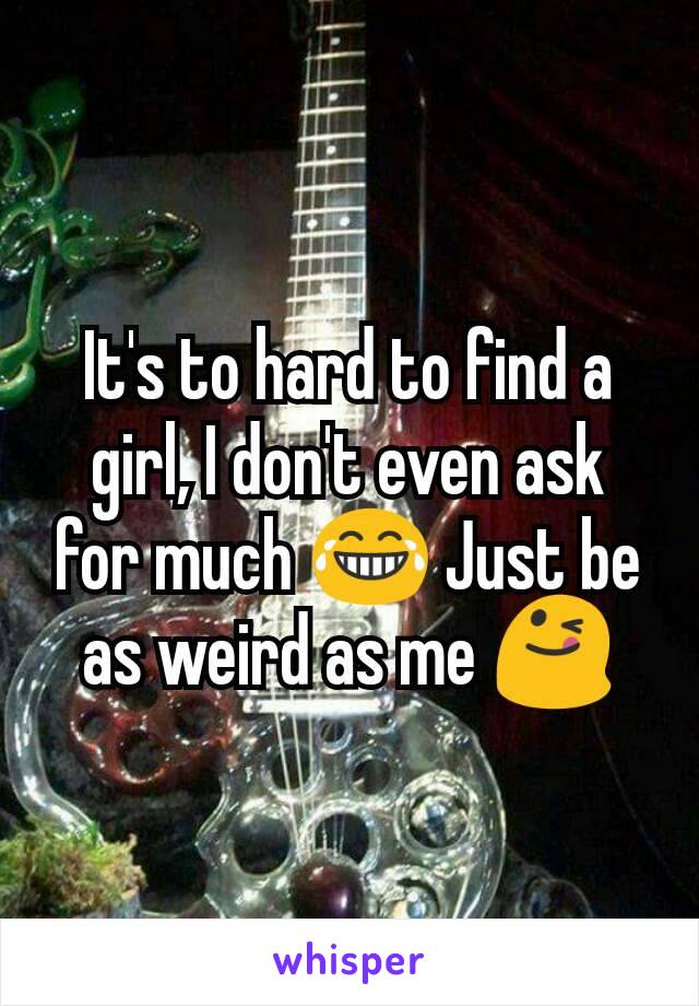 It's to hard to find a girl, I don't even ask for much 😂 Just be as weird as me 😋