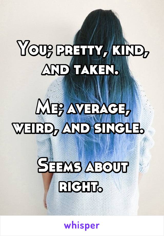 You; pretty, kind, and taken. 

Me; average, weird, and single.  

Seems about right. 