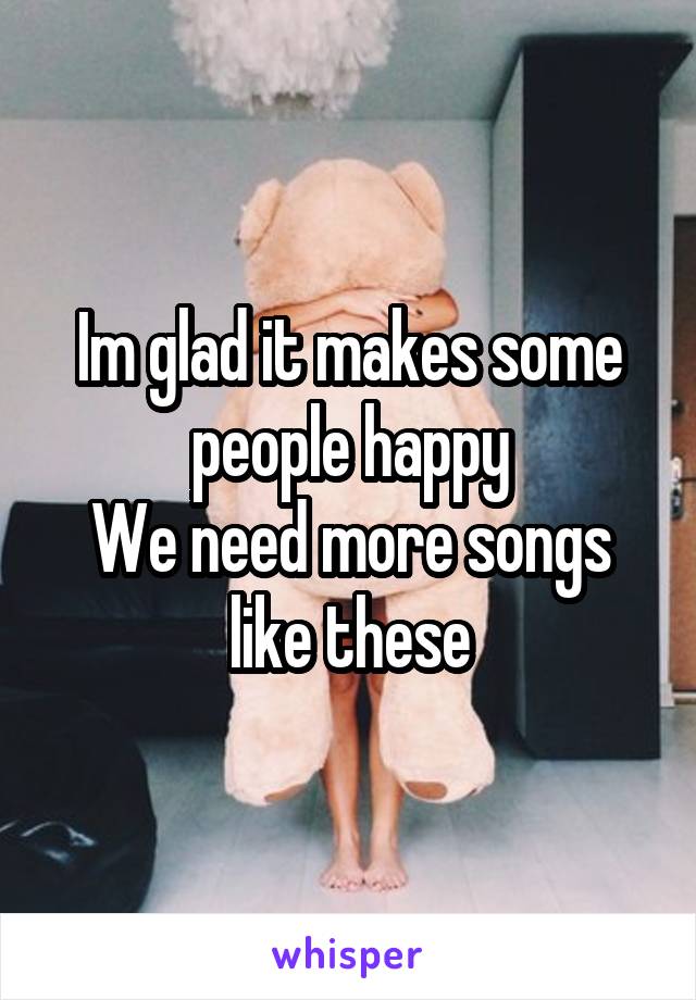 Im glad it makes some people happy
We need more songs like these