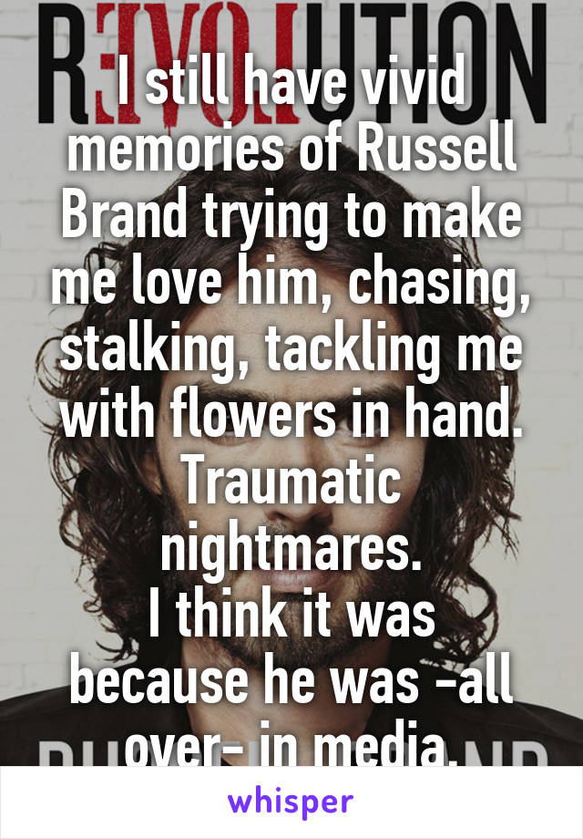 I still have vivid memories of Russell Brand trying to make me love him, chasing, stalking, tackling me with flowers in hand.
Traumatic nightmares.
I think it was because he was -all over- in media.