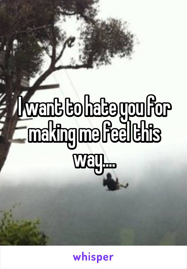 I want to hate you for making me feel this way....