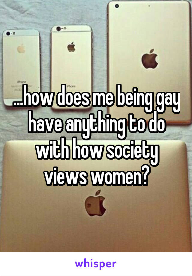 ...how does me being gay have anything to do with how society views women?