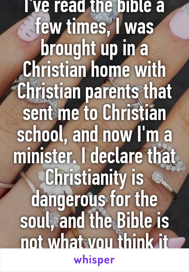 I've read the bible a few times, I was brought up in a Christian home with Christian parents that sent me to Christian school, and now I'm a minister. I declare that Christianity is dangerous for the soul, and the Bible is not what you think it is.