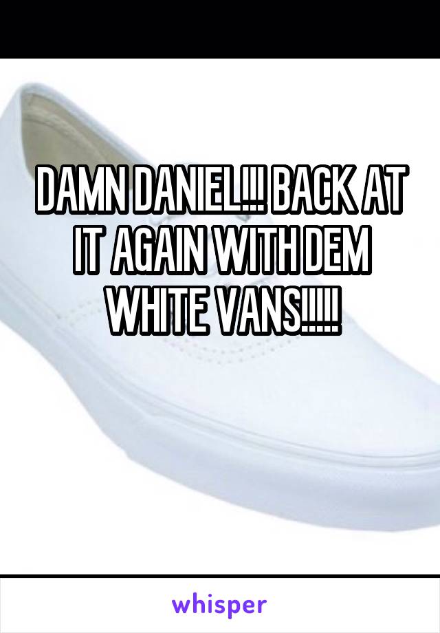 DAMN DANIEL!!! BACK AT IT AGAIN WITH DEM WHITE VANS!!!!!

