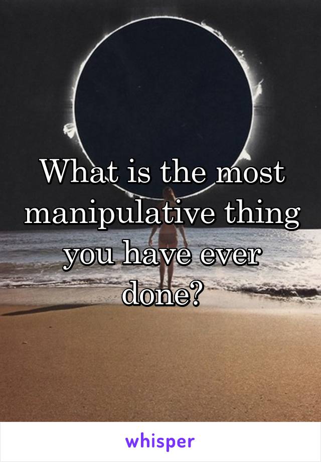 What is the most manipulative thing you have ever done?