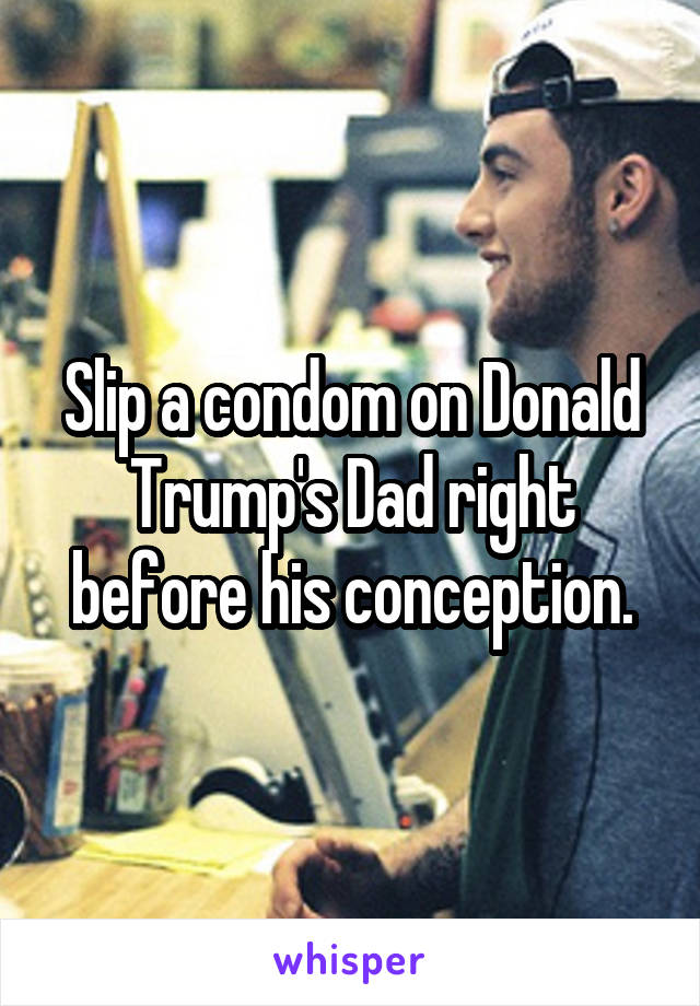 Slip a condom on Donald Trump's Dad right before his conception.