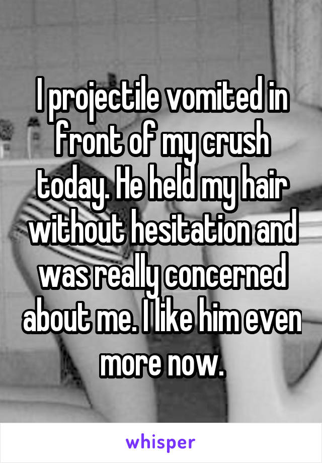 I projectile vomited in front of my crush today. He held my hair without hesitation and was really concerned about me. I like him even more now.