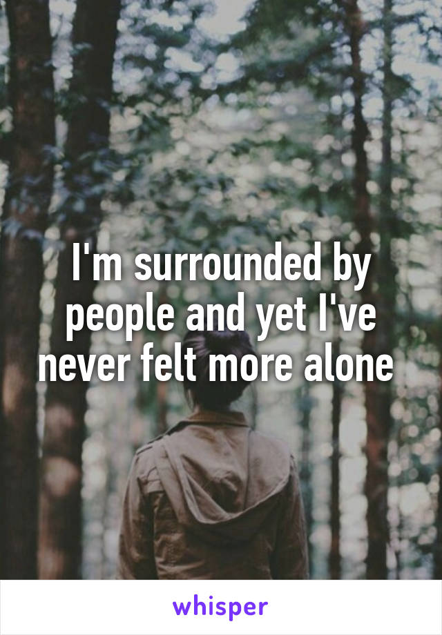 I'm surrounded by people and yet I've never felt more alone 