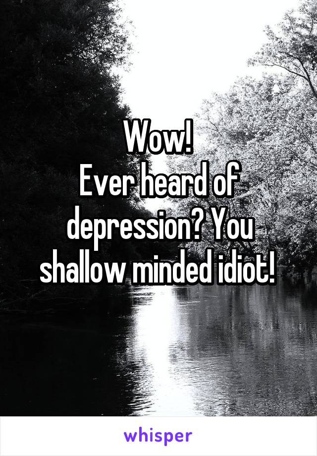 Wow! 
Ever heard of depression? You shallow minded idiot! 
