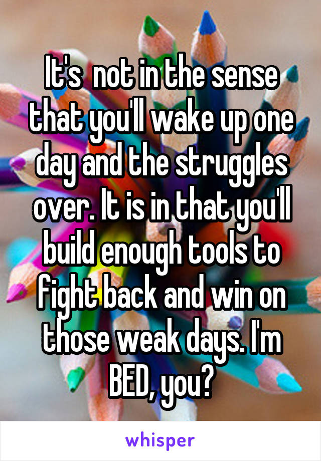 It's  not in the sense that you'll wake up one day and the struggles over. It is in that you'll build enough tools to fight back and win on those weak days. I'm BED, you?