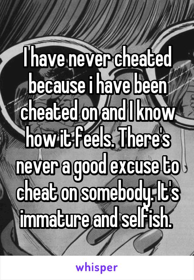 I have never cheated because i have been cheated on and I know how it feels. There's never a good excuse to cheat on somebody. It's immature and selfish. 