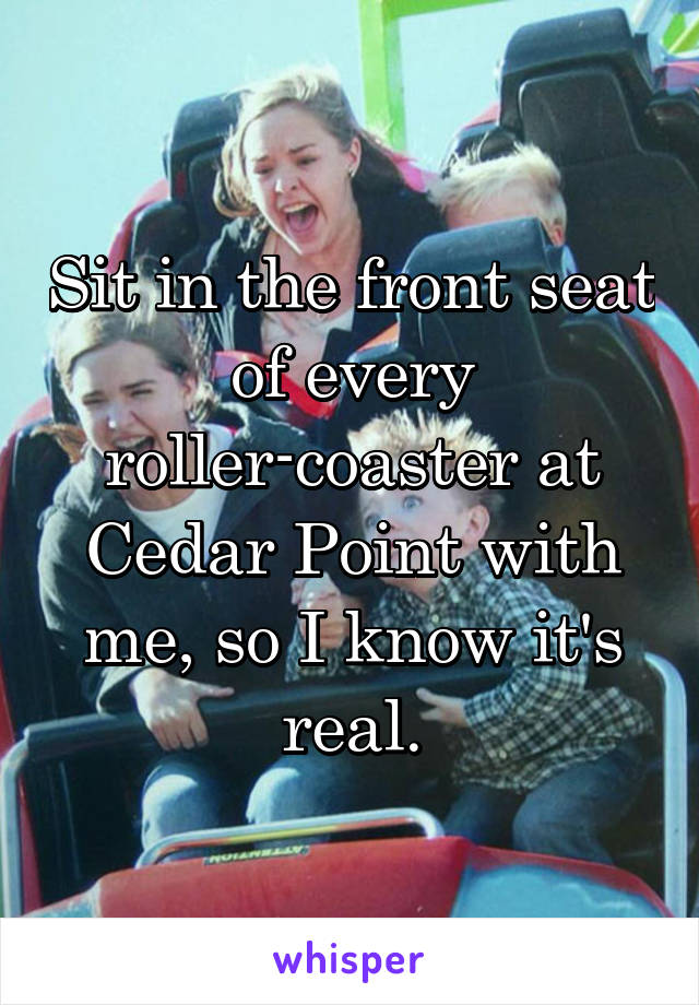 Sit in the front seat of every roller-coaster at Cedar Point with me, so I know it's real.