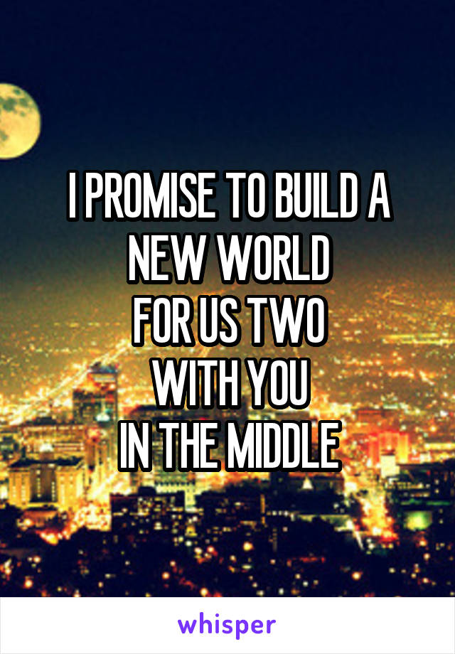 I PROMISE TO BUILD A NEW WORLD
FOR US TWO
WITH YOU
IN THE MIDDLE